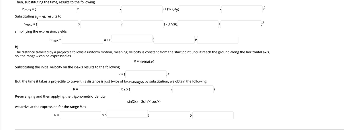 Then, substituting the time, results to the following
hmax = (
)+ (1/2)ay
%3D
Substituting ay = -g, results to
hmax = (
) - (1/2)g(
simplifying the expression, yields
hmax =
x sin
%3D
b)
The distance traveled by a projectile follows a uniform motion, meaning, velocity is constant from the start point until it reach the ground along the horizontal axis,
so, the range R can be expressed as
R = Vinitial-xt
Substituting the initial velocity on the x-axis results to the following
R = (
)t
But, the time it takes a projectile to travel this distance is just twice of tmax-height, by substitution, we obtain the following:
R =
x 2 x (
)
Re-arranging and then applying the trigonometric identity
sin(2x) = 2sin(x)cos(x)
we arrive at the expression for the range R as
R =
sin
