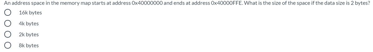 An address space in the memory map starts at address Ox40000000 and ends at address O×40000FFE. What is the size of the space if the data size is 2 bytes?
16k bytes
4k bytes
2k bytes
8k bytes
