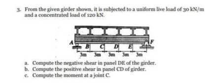 3. From the given girder shown, it is subjected to a uniform live load of 30 kN/m
and a concentrated load of 120 kN.
BCDE
3m 3m 3m 3m 3m
a. Compute the negative shear in panel DE of the girder.
b. Compute the positive shear in panel CD of girder.
c. Compute the moment at a joint C.