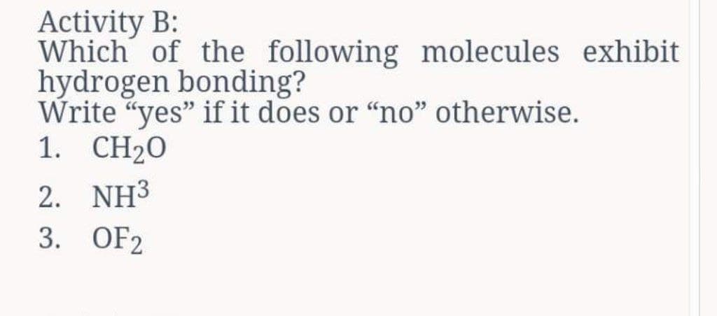 Activity B:
Which of the following molecules exhibit
hydrogen bonding?
Write "yes" if it does or "no" otherwise.
1. CH2O
2. NH³
3. OF2