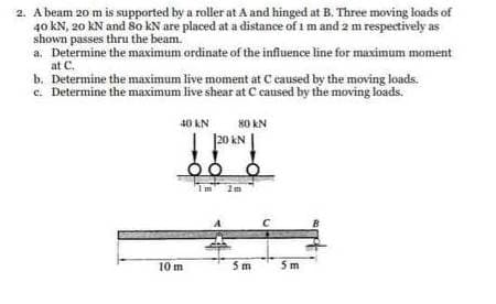 2. A beam 20 m is supported by a roller at A and hinged at B. Three moving loads of
40 kN, 20 kN and 80 kN are placed at a distance of 1 m and 2 m respectively as
shown passes thru the beam.
a. Determine the maximum ordinate of the influence line for maximum moment
at C.
b. Determine the maximum live moment at C caused by the moving loads.
c. Determine the maximum live shear at C caused by the moving loads.
40 KN
10 m
80 KN
120 KN
00 0
5m
5m