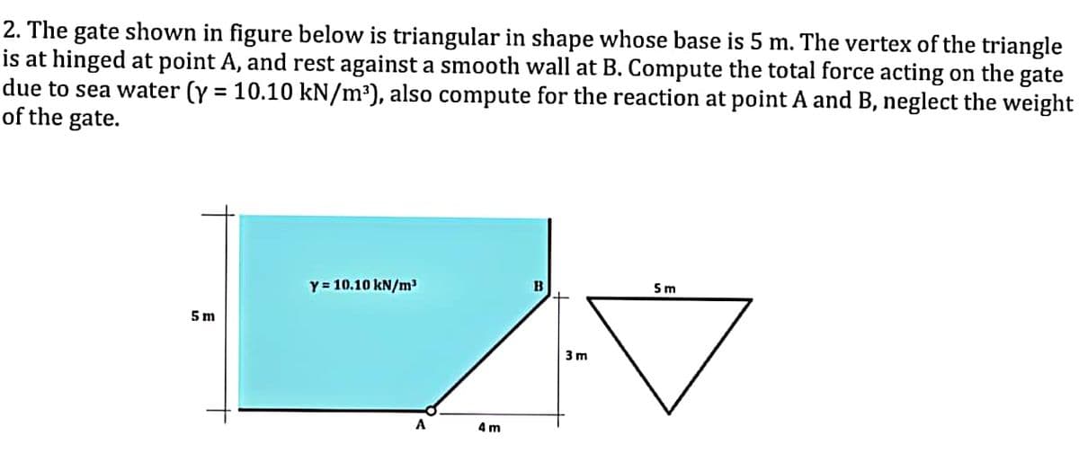 2. The gate shown in figure below is triangular in shape whose base is 5 m. The vertex of the triangle
is at hinged at point A, and rest against a smooth wall at B. Compute the total force acting on the gate
due to sea water (y = 10.10 kN/m³), also compute for the reaction at point A and B, neglect the weight
of the gate.
5m
Y = 10.10 kN/m³
A
4m
B
3m
5m