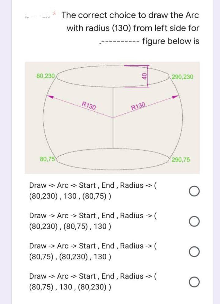 The correct choice to draw the Arc
with radius (130) from left side for
- figure below is
290,230
290,75
80,230,
R130
R130
80,75
(
Draw -> Arc-> Start, End, Radius ->
(80,230), 130, (80,75))
Draw -> Arc -> Start, End, Radius -> (
(80,230), (80,75), 130)
Draw -> Arc-> Start, End, Radius -> (
(80,75), (80,230), 130)
Draw -> Arc-> Start, End, Radius -> (
(80,75), 130, (80,230))
40
O