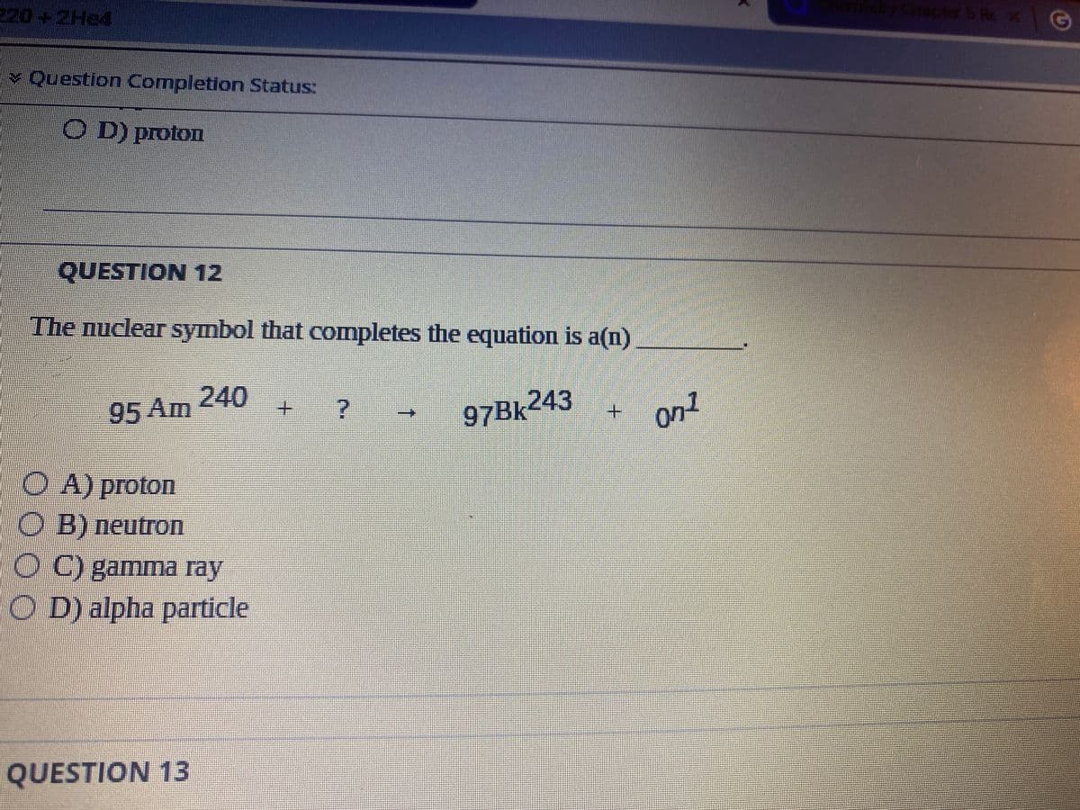 320 + 2H24
Question Completion Status:
OD) proton
QUESTION 12
The nuclear symbol that completes the equation is a(n)
240
95 Am
+ ?
97Bk243
OA) proton
O B) neutron
O C) gamma ray
OD) alpha particle
QUESTION 13
↑
on1
K
Chapter is Re*