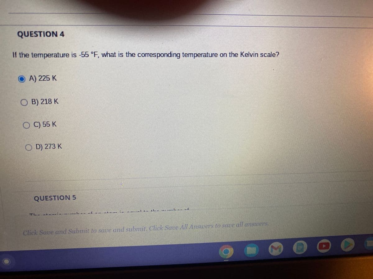 QUESTION 4
If the temperature is -55 °F, what is the corresponding temperature on the Kelvin scale?
OA) 225 K
OB) 218 K
OC) 55 K
D) 273 K
QUESTION 5
* --
Stef 19mm
IL.
Click Save and Submit to save and submit. Click Save All Answers to save all answers.