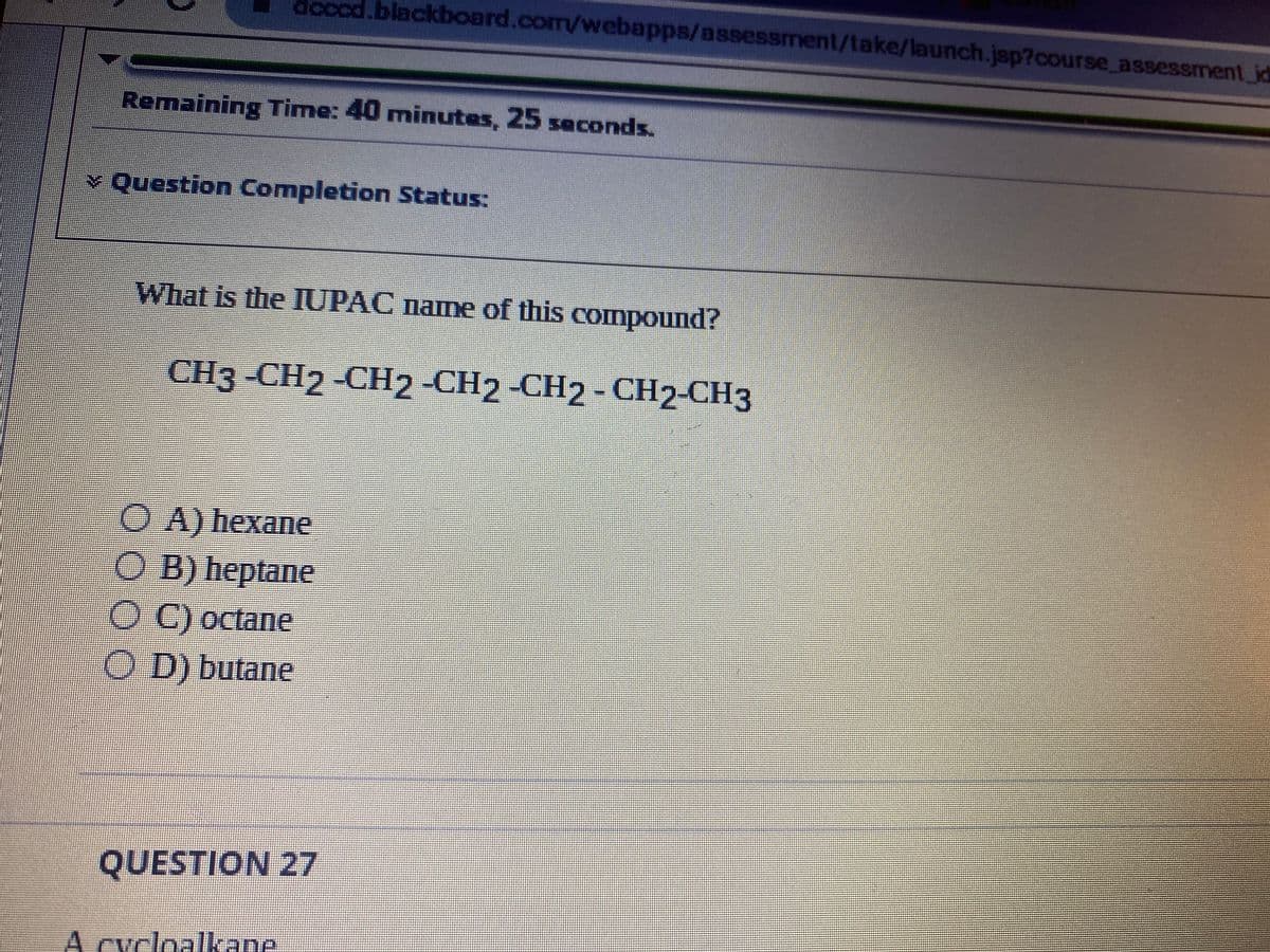 docod.blackboard.com/webapps/assessment/take/launch.jsp?course_assessment_id
Remaining Time: 40 minutes, 25 seconds.
> Question Completion Status:
What is the IUPAC name of this compound?
CH3 -CH2-CH2 -CH2 -CH2 - CH2-CH3
OA) hexane
OB) heptane
O C) octane
OD) butane
QUESTION 27
A cycloalkane