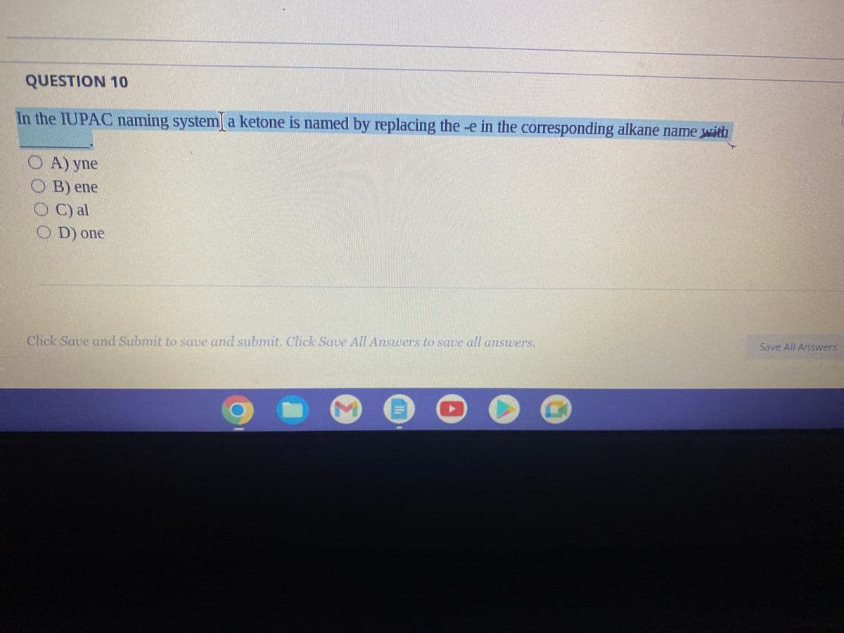 **Question 10:**

In the IUPAC naming system, a ketone is named by replacing the -e in the corresponding alkane name with
- A) yne
- B) ene
- C) al
- D) one

**Instructions:**
Click Save and Submit to save and submit. Click Save All Answers to save all answers.

---

There are no graphs or diagrams in the image to explain. 

*Explanation*: This question pertains to the International Union of Pure and Applied Chemistry (IUPAC) nomenclature system used for naming organic compounds. Specifically, it is asking how to name a ketone based on the corresponding alkane name. The correct choice replaces the suffix "-e" in the alkane name.