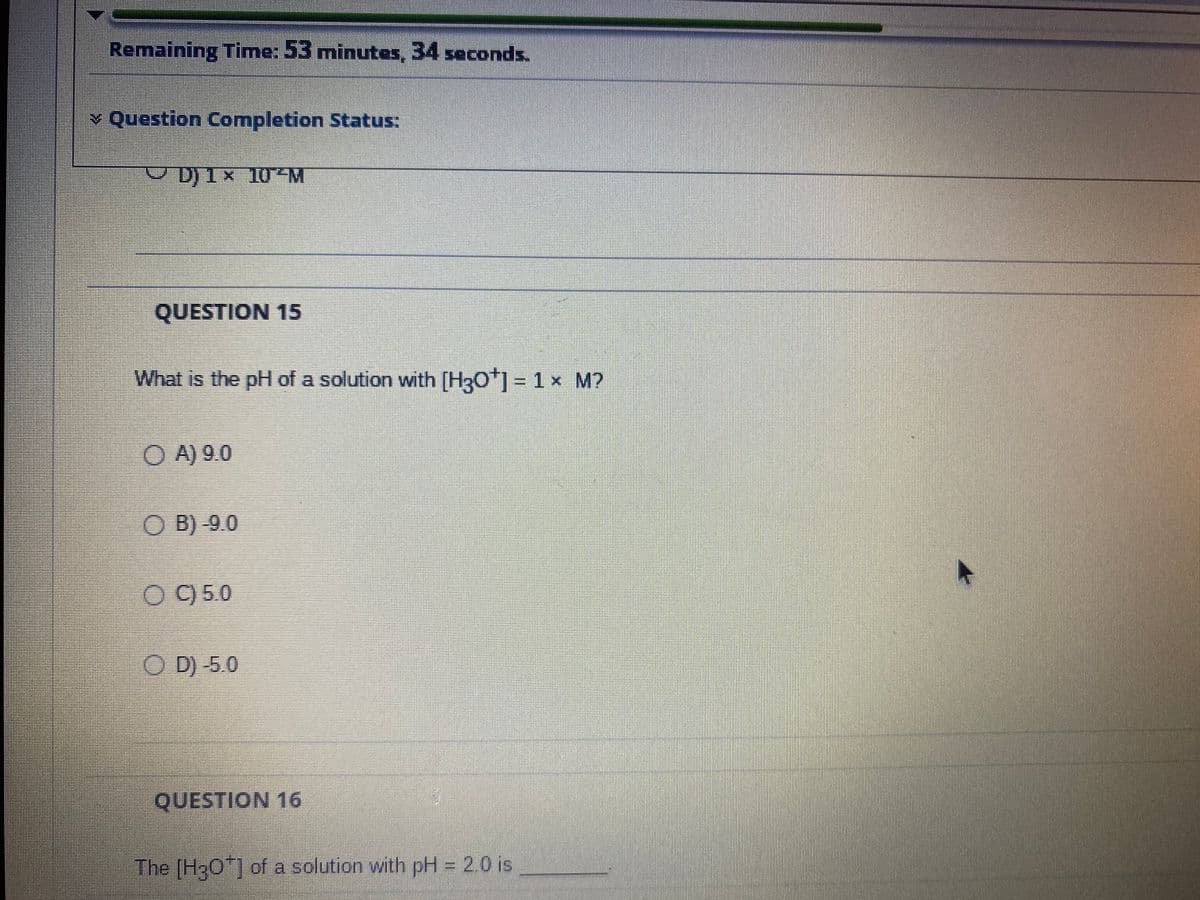 Remaining Time: 53 minutes, 34 seconds.
> Question Completion Status:
D) 1× 10²M
QUESTION 15
What is the pH of a solution with [H3O+] = 1 × M?
A) 9.0
OB)-9.0
OC) 5.0
ⒸD) -5.0
QUESTION 16
The [H3O*] of a solution with pH = 2.0 is
7