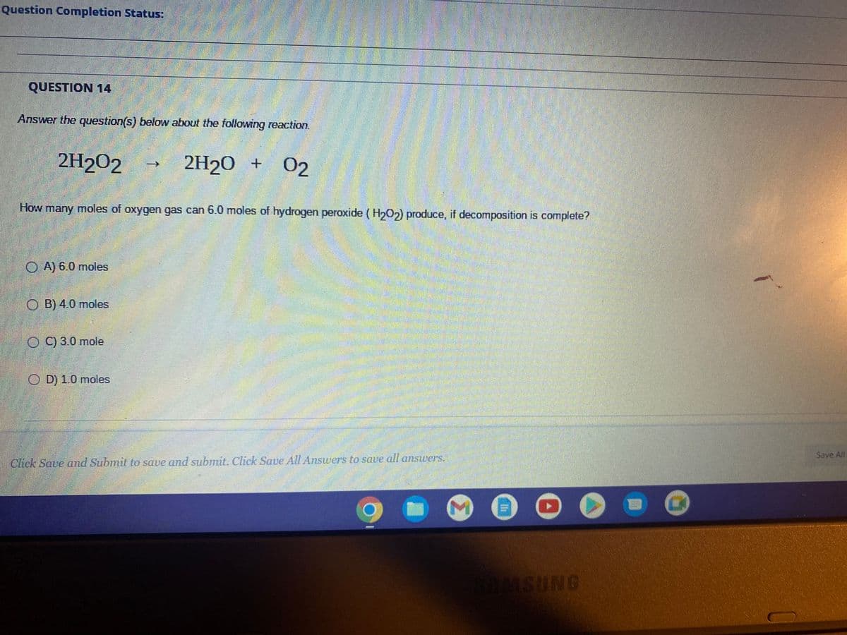 Question Completion Status:
QUESTION 14
Answer the question(s) below about the following reaction.
2H202
How many moles of oxygen gas can 6.0 moles of hydrogen peroxide (H₂O2) produce, if decomposition is complete?
OA) 6.0 moles
ⒸB) 4.0 moles
OC) 3.0 mole
2H₂O + 02
OD) 1.0 moles
Click Save and Submit to save and submit. Click Save All Answers to save all answers.
!!!
SAMSUNG
7
Save All