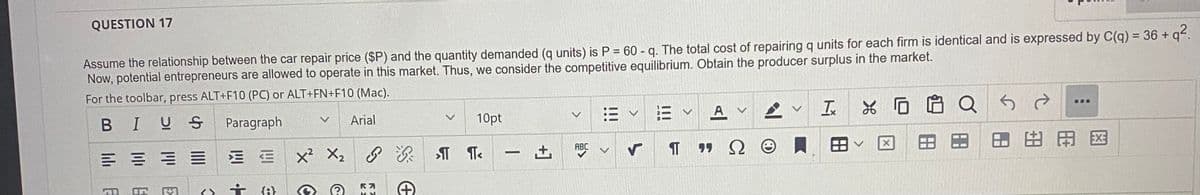 QUESTION 17
Assume the relationship between the car repair price ($P) and the quantity demanded (q units) is P = 60 - q. The total cost of repairing q units for each firm is identical and is expressed by C(q) = 36 + q².
Now, potential entrepreneurs are allowed to operate in this market. Thus, we consider the competitive equilibrium. Obtain the producer surplus in the market.
For the toolbar, press ALT+F10 (PC) or ALT+FN+F10 (Mac).
BIUS
Paragraph
Arial
EEEE EE
M
v
X² X₂¶¶‹
C
10pt
57
KN
-
+,
ABC
:E
V
✓
¶
A V
ΠΩ
e .
Ix
% 0
X
Q
5è
A EXE