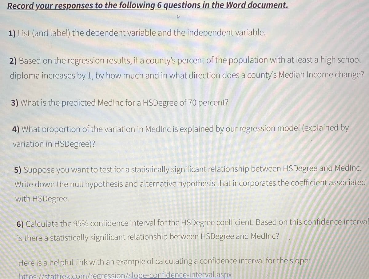 Record your responses to the following 6 questions in the Word document.
1) List (and label) the dependent variable and the independent variable.
2) Based on the regression results, if a county's percent of the population with at least a high school
diploma increases by 1, by how much and in what direction does a county's Median Income change?
3) What is the predicted MedInc for a HSDegree of 70 percent?
4) What proportion of the variation in MedInc is explained by our regression model (explained by
variation in HSDegree)?
5) Suppose you want to test for a statistically significant relationship between HSDegree and MedInc.
Write down the null hypothesis and alternative hypothesis that incorporates the coefficient associated
with HSDegree.
6) Calculate the 95% confidence interval for the HSDegree coefficient. Based on this confidence interval
is there a statistically significant relationship between HSDegree and Medlnc?
Here is a helpful link with an example of calculating a confidence interval for the slope:
https://stattrek.com/regression/slope-confidence-interval.aspx