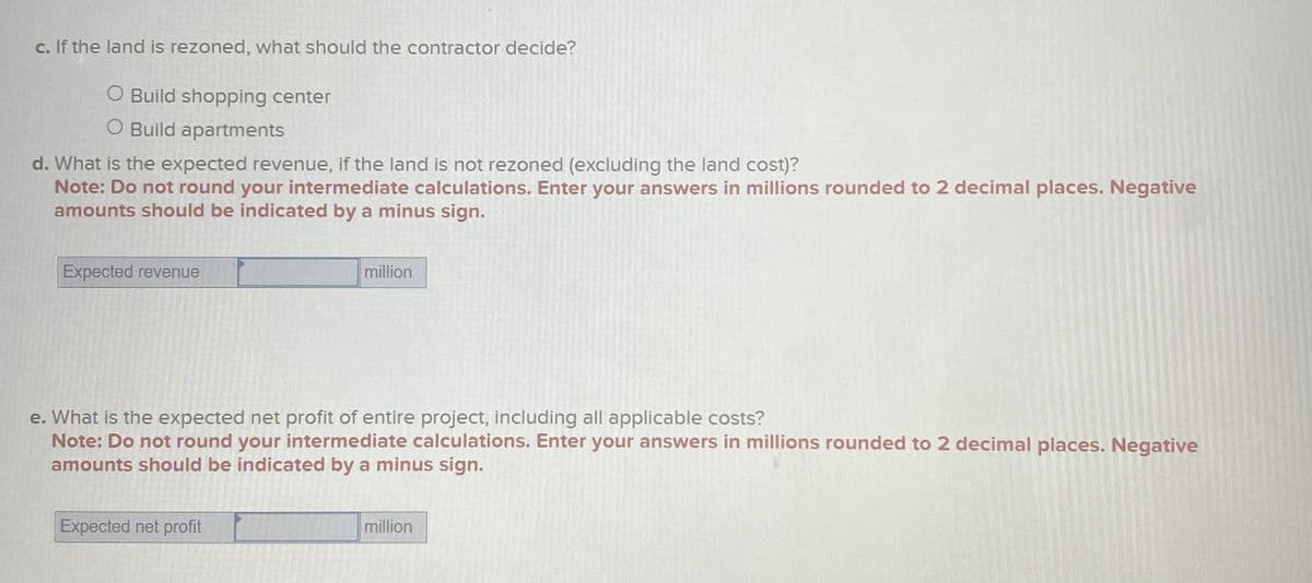 c. If the land is rezoned, what should the contractor decide?
O Build shopping center
O Build apartments
d. What is the expected revenue, if the land is not rezoned (excluding the land cost)?
Note: Do not round your intermediate calculations. Enter your answers in millions rounded to 2 decimal places. Negative
amounts should be indicated by a minus sign.
Expected revenue
million
e. What is the expected net profit of entire project, including all applicable costs?
Note: Do not round your intermediate calculations. Enter your answers in millions rounded to 2 decimal places. Negative
amounts should be indicated by a minus sign.
Expected net profit
million