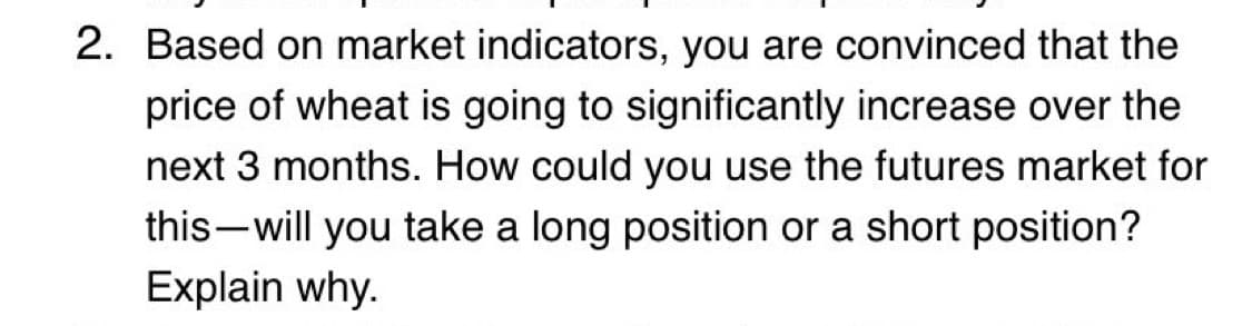 2. Based on market indicators, you are convinced that the
price of wheat is going to significantly increase over the
next 3 months. How could you use the futures market for
this will you take a long position or a short position?
Explain why.