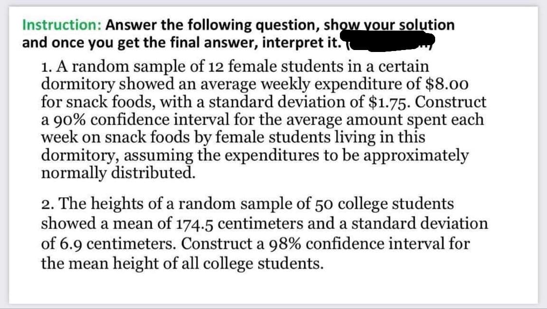 Instruction: Answer the following question, show your solution
and once you get the final answer, interpret it.
1. A random sample of 12 female students in a certain
dormitory showed an average weekly expenditure of $8.00
for snack foods, with a standard deviation of $1.75. Construct
a 90% confidence interval for the average amount spent each
week on snack foods by female students living in this
dormitory, assuming the expenditures to be approximately
normally distributed.
2. The heights of a random sample of 50 college students
showed a mean of 174.5 centimeters and a standard deviation
of 6.9 centimeters. Construct a 98% confidence interval for
the mean height of all college students.