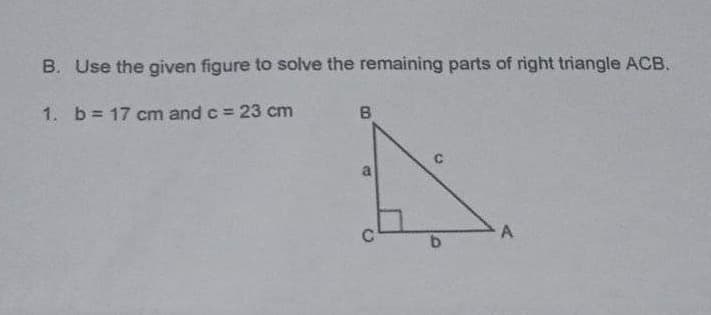 B. Use the given figure to solve the remaining parts of right triangle ACB.
1. b = 17 cm and c = 23 cm
B
17
b
A