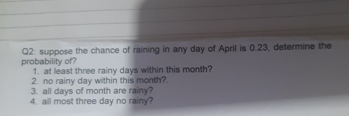 Q2: suppose the chance of raining in any day of April is 0.23, determine the
probability of?
1. at least three rainy days within this month?
2. no rainy day within this month?.
3. all days of month are rainy?
4. all most three day no rainy?
