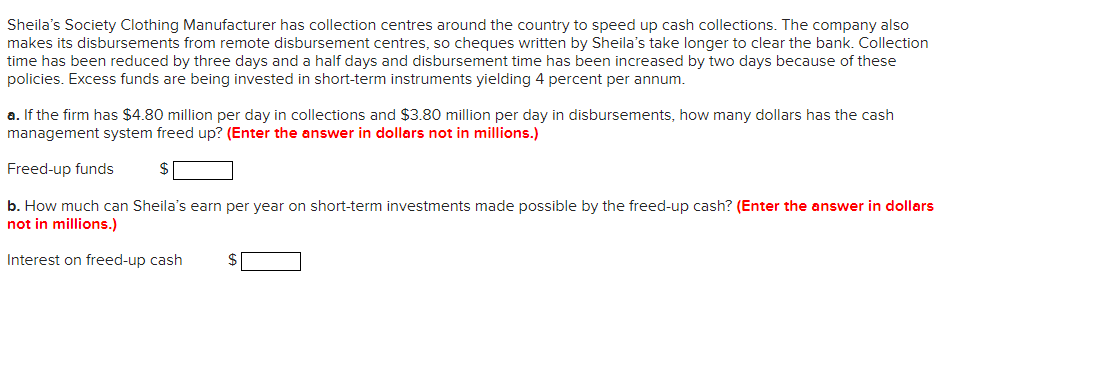 Sheila's Society Clothing Manufacturer has collection centres around the country to speed up cash collections. The company also
makes its disbursements from remote disbursement centres, so cheques written by Sheila's take longer to clear the bank. Collection
time has been reduced by three days and a half days and disbursement time has been increased by two days because of these
policies. Excess funds are being invested in short-term instruments yielding 4 percent per annum.
a. If the firm has $4.80 million per day in collections and $3.80 million per day in disbursements, how many dollars has the cash
management system freed up? (Enter the answer in dollars not in millions.)
Freed-up funds
$
b. How much can Sheila's earn per year on short-term investments made possible by the freed-up cash? (Enter the answer in dollars
not in millions.)
Interest on freed-up cash