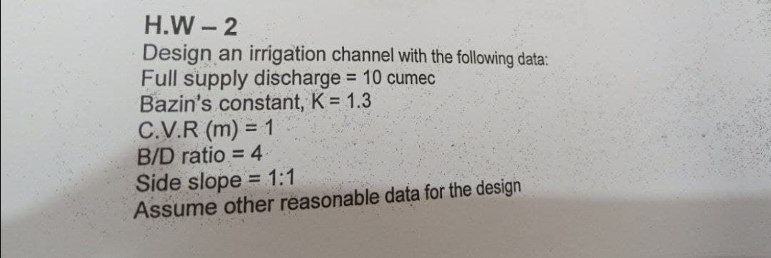 H.W - 2
Design an irrigation channel with the following data:
Full supply discharge = 10 cumec
Bazin's constant, K = 1.3
C.V.R (m) = 1
B/D ratio = 4
Side slope = 1:1
Assume other reasonable data for the design
