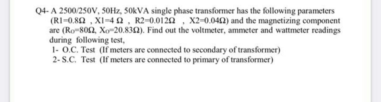 Q4- A 2500/250V, 50HZ, 50KVA single phase transformer has the following parameters
(RI=0.82 , XI-42, R2-0.0122 , X2-0.042) and the magnetizing component
are (Ro-802, Xo-20.832). Find out the voltmeter, ammeter and wattmeter readings
during following test,
1- O.C. Test (If meters are connected to secondary of transformer)
2- S.C. Test (If meters are connected to primary of transformer)
