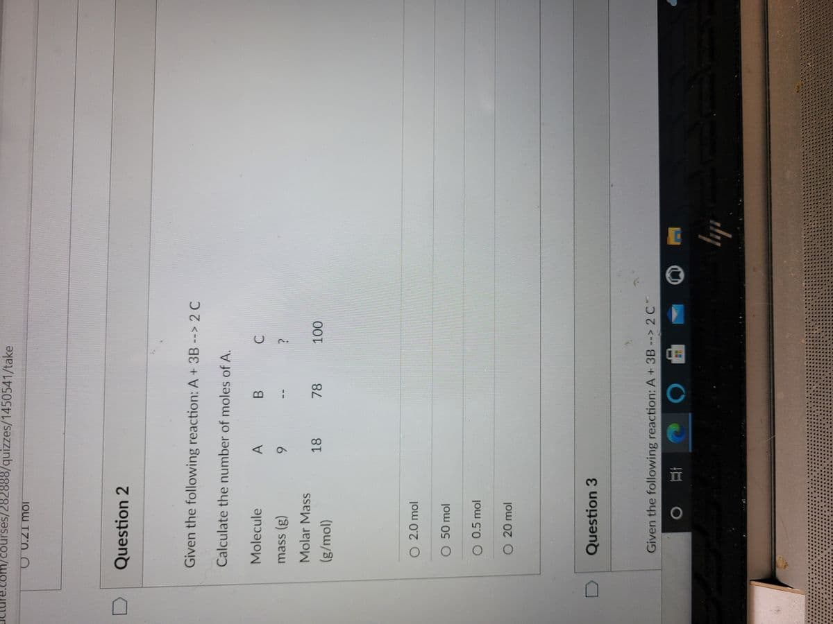 com/courses/282888/quizzes/1450541/take
Question 2
Given the following reaction: A + 3B --> 2 C
Calculate the number of moles of A.
Molecule
B.
mass (g)
6.
Molar Mass
18
78
O 2.0 mol
O 50 mol
O 0.5 mol
O 20 mol
Question 3
Given the following reaction: A + 3B --> 2 C
