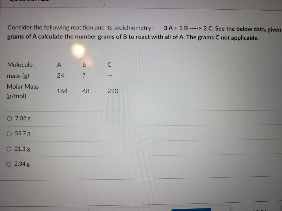 Consider the following reaction and its stoichiometry:
3 A + 1B ----> 2 C. See the below data, given
grams of A calculate the number grams of B to react with all of A. The grams C not applicable.
Molecule
A
C
mass (g)
24
Molar Mass
164
48
220
(g/mol)
O 7.02 g
55.7g
O 21.1g
O 2.34 g
