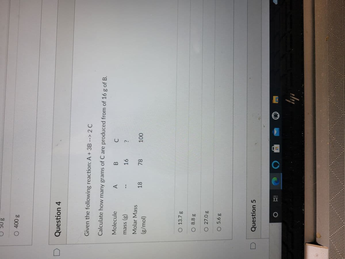 b0
Question 4
Given the following reaction: A + 3B --> 2 C
Calculate how many grams of C are produced from of 16 g of B.
Molecule
A
B.
mass (g)
Molar Mass
18
(g/mol)
O 13.7 g
O 8.8 g
O 27.0 g
Question 5
