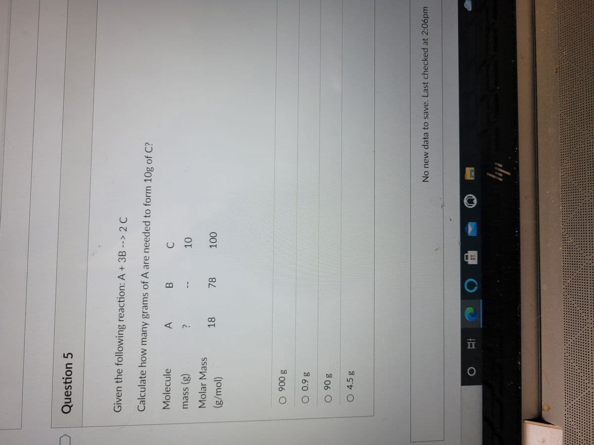 Question 5
Given the following reaction: A + 3B --> 2 C
Calculate how many grams of A are needed to form 10g of C?
Molecule
A
mass (g)
Molar Mass
18
78
(g/mol)
1000
O 0.9 g
O 4.5 g
No new data to save. Last checked at 2:06pm
