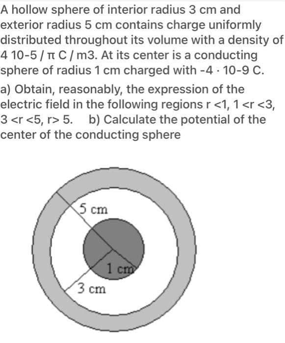 A hollow sphere of interior radius 3 cm and
exterior radius 5 cm contains charge uniformly
distributed throughout its volume with a density of
4 10-5/ TT C/m3. At its center is a conducting
sphere of radius 1 cm charged with -4 · 10-9 C.
a) Obtain, reasonably, the expression of the
electric field in the following regions r <1, 1 <r <3,
3 <r <5, r> 5. b) Calculate the potential of the
center of the conducting sphere
5 cm
1 cm
3 cm
