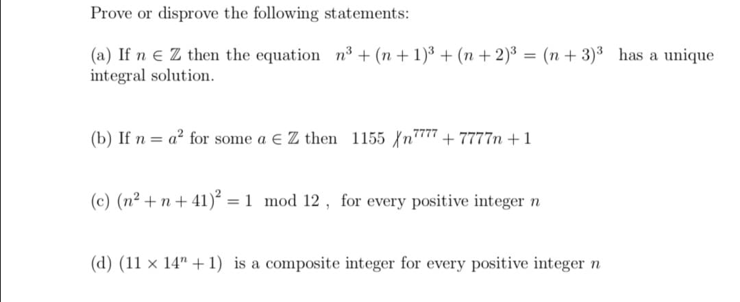 Prove or disprove the following statements:
(a) If n e Z then the equation n³ + (n + 1)³ + (n + 2)³ = (n + 3)³ has a unique
integral solution.
(b) If n = a² for some a E Z then 1155 n"" + 7777n + 1
(c) (n² + n+ 41)² = 1 mod 12 , for every positive integer n
%3D
(d) (11 × 14" + 1) is a composite integer for every positive integer n
