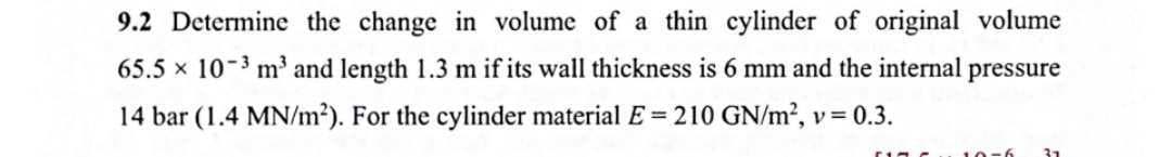 9.2 Determine the change in volume of a thin cylinder of original volume
65.5 x 10-3 m³ and length 1.3 m if its wall thickness is 6 mm and the internal pressure
14 bar (1.4 MN/m²). For the cylinder material E= 210 GN/m², v = 0.3.
31