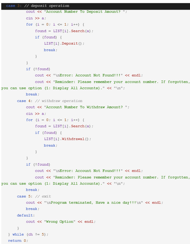 case 3: // deposit operation
cout << "Account Number To Deposit Amount? ;
cin >> a;
for (i = 0; i <= 1; i++) {
found = LIST[i]. Search (a);
if (found) {
LIST [i].Deposit();
break;
}
}
if (!found)
cout << "\nError: Account Not Found!!!" << endl;
cout << "Reminder: Please remember your account number. If forgotten,
you can use option (1: Display All Accounts)." << "\n";
break;
case 4: // withdraw operation
cout << "Account Number To Withdraw Amount? ";
cin >> a;
for (i = 0; i <= 1; i++) {
found= LIST[i]. Search (a);
if (found) {
LIST [i]. Withdrawal ();
break;
}
}
if
(! found)
cout << "\nError: Account Not Found!!!" << endl;
cout << "Reminder: Please remember your account number. If forgotten,
you can use option (1: Display All Accounts)." << "\n";
break;
case 5: // exit
cout << "\nProgram terminated, Have a nice day!!!\n" << endl;
break;
default:
cout << "Wrong Option" << endl;
}
} while (ch != 5);
return 0;