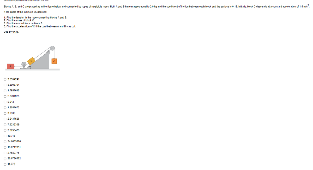 Blocks A, B, and C are placed as in the figure below and connected by ropes of negligible mass. Both A and B have masses equal to 2.0 kg and the coefficient of friction between each block and the surface is 0.15. Initially, block C descends at a constant acceleration of 1.5 m/s²
If the angle of the incline is 35 degrees;
1. Find the tension in the rope connecting blocks A and B.
2. Find the mass of block C.
3. Find the normal force on block B.
3. Find the acceleration of C if the cord between A and B was cut.
Use g = 9.81
3.5554241
8.8908794
1.7957648
2.7204975
5.943
1.2557672
3.9335
2.2437526
7.9232309
2.5255473
19.715
34.6835876
16.0717631
2.7589775
26.6726382
11.772
