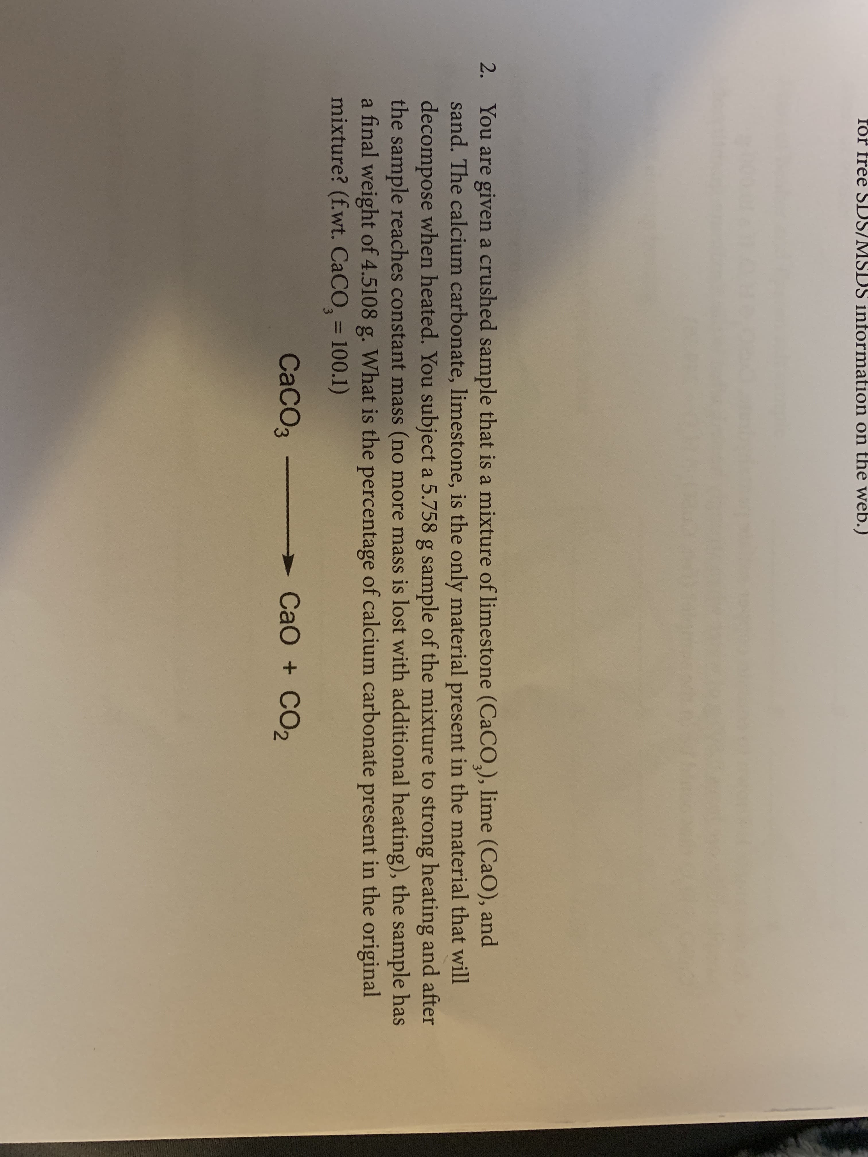 for free SDS/MSDS intormation on the web.)
2. You are
given a crushed sample that is a mixture of limestone (CaCO,), lime (CaO), and
sand. The calcium carbonate, limestone, is the only material present in the material that will
decompose when heated. You subject a 5.758 g sample of the mixture to strong heating and after
the sample reaches constant mass (no more mass is lost with additional heating), the sample has
a final weight of 4.5108 g. What is the percentage of calcium carbonate present in the original
mixture? (f.wt. CaCO, 100.1)
CACO3
CaO + CO2

