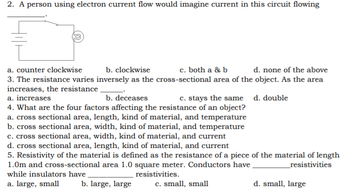 2. A person using electron current flow would imagine current in this circuit flowing
a. counter clockwise
b. clockwise
c. both a & b
d. none of the above
3. The resistance varies inversely as the cross-sectional area of the object. As the area
increases, the resistance
a. increases
b. deceases
c. stays the same d. double
4. What are the four factors affecting the resistance of an object?
a. cross sectional area, length, kind of material, and temperature
b. cross sectional area, width, kind of material, and temperature
c. cross sectional area, width, kind of material, and current
d. cross sectional area, length, kind of material, and current
5. Resistivity of the material is defined as the resistance of a piece of the material of length
1.0m and cross-sectional area 1.0 square meter. Conductors have
while insulators have
_resistivities
resistivities.
a. large, small
b. large, large
c. small, small
d. small, large
