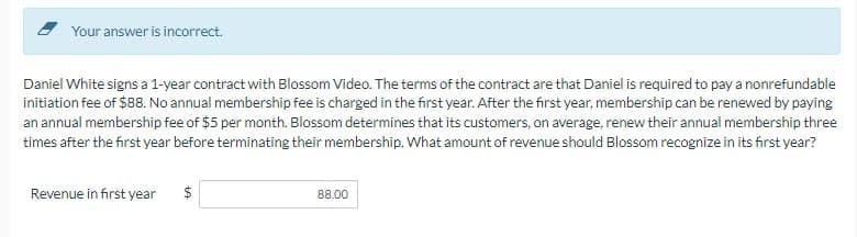 Your answer is incorrect.
Daniel White signs a 1-year contract with Blossom Video. The terms of the contract are that Daniel is required to pay a nonrefundable
initiation fee of $88. No annual membership fee is charged in the first year. After the first year, membership can be renewed by paying
an annual membership fee of $5 per month. Blossom determines that its customers, on average, renew their annual membership three
times after the first year before terminating their membership. What amount of revenue should Blossom recognize in its first year?
Revenue in first year
$
tA
88.00