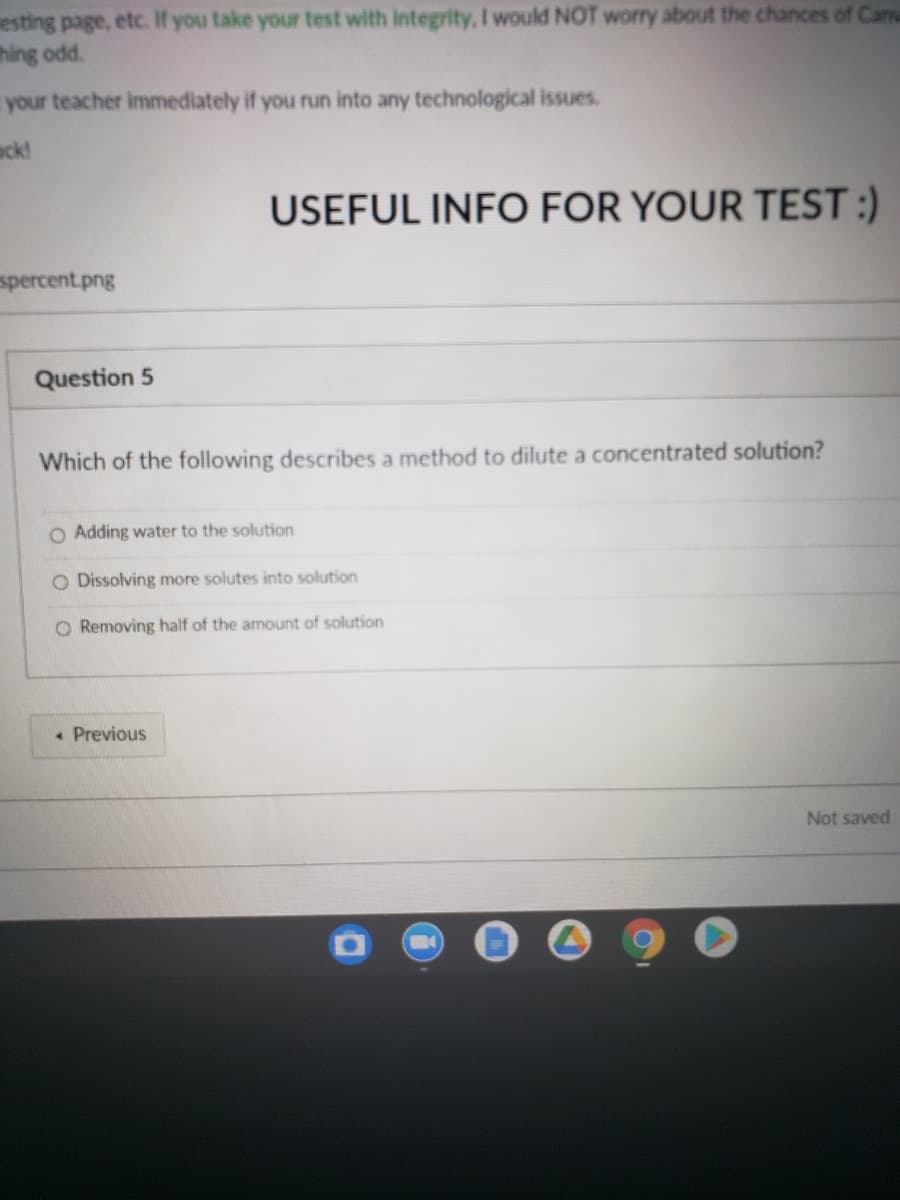 esting page, etc. If you take your test with Integrity, I would NOT worry about the chances of Can
thing odd.
your teacher immediately if you run into any technological issues.
ack!
USEFUL INFO FOR YOUR TEST :)
spercent.png
Question 5
Which of the following describes a method to dilute a concentrated solution?
O Adding water to the solution
O Dissolving more solutes into solution
O Removing half of the amount of solution
• Previous
Not saved
