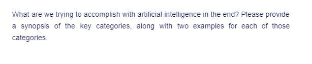 What are we trying to accomplish with artificial intelligence in the end? Please provide
a synopsis of the key categories, along with two examples for each of those
categories.