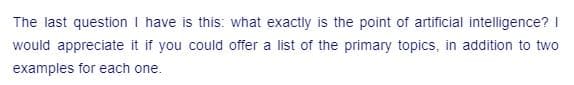 The last question I have is this: what exactly is the point of artificial intelligence? I
would appreciate it if you could offer a list of the primary topics, in addition to two
examples for each one.