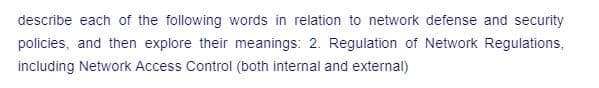 describe each of the following words in relation to network defense and security
policies, and then explore their meanings: 2. Regulation of Network Regulations,
including Network Access Control (both internal and external)