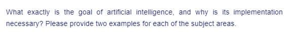 What exactly is the goal of artificial intelligence, and why is its implementation
necessary? Please provide two examples for each of the subject areas.