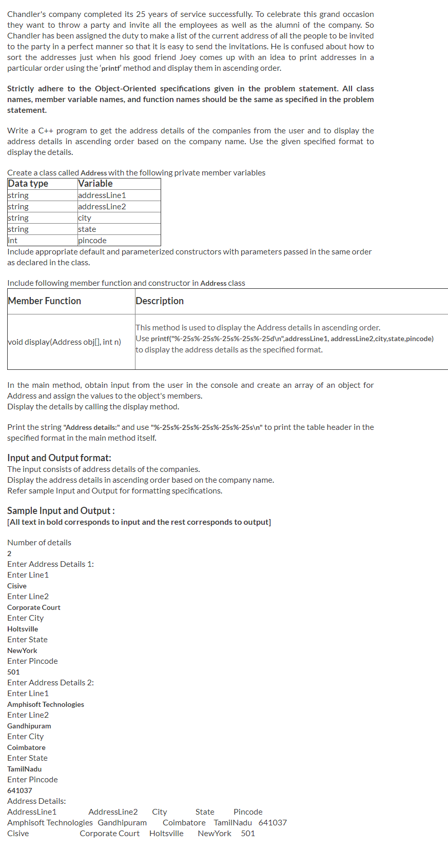 Chandler's company completed its 25 years of service successfully. To celebrate this grand occasion
they want to throw a party and invite all the employees as well as the alumni of the company. So
Chandler has been assigned the duty to make a list of the current address of all the people to be invited
to the party in a perfect manner so that it is easy to send the invitations. He is confused about how to
sort the addresses just when his good friend Joey comes up with an idea to print addresses in a
particular order using the 'printf method and display them in ascending order.
Strictly adhere to the Object-Oriented specifications given in the problem statement. All class
names, member variable names, and function names should be the same as specified in the problem
statement.
Write a C++ program to get the address details of the companies from the user and to display the
address details in ascending order based on the company name. Use the given specified format to
display the details.
Create a class called Address With the following private member variables
Data type
string
string
string
string
int
Variable
addressLine1
addressLine2
city
state
pincode
Include appropriate default and parameterized constructors with parameters passed in the same order
as declared in the class.
Include following member function and constructor in Address class
Member Function
Description
This method is used to display the Address details in ascending order.
Use printf("%-25s%-25s%-25s%-25s%-25d\n",addressLine1, addressLine2,city,state,pincode)
to display the address details as the specified format.
void display(Address obj[], int n)
In the main method, obtain input from the user in the console and create an array of an object for
Address and assign the values to the object's members.
Display the details by calling the display method.
Print the string "Address details:" and use "%-25s%-25s%-25s%-25s%-25s\n" to print the table header in the
specified format in the main method itself.
Input and Output format:
The input consists of address details of the companies.
Display the address details in ascending order based on the company name.
Refer sample Input and Output for formatting specifications.
Sample Input and Output :
[All text in bold corresponds to input and the rest corresponds to output]
Number of details
2
Enter Address Details 1:
Enter Line1
Cisive
Enter Line2
Corporate Court
Enter City
Holtsville
Enter State
NewYork
Enter Pincode
501
Enter Address Details 2:
Enter Line1
Amphisoft Technologies
Enter Line2
Gandhipuram
Enter City
Coimbatore
Enter State
TamilNadu
Enter Pincode
641037
Address Details:
AddressLine1
AddressLine2
City
State
Pincode
Amphisoft Technologies Gandhipuram
Cisive
Coimbatore TamilNadu 641037
Corporate Court Holtsville
NewYork 501
