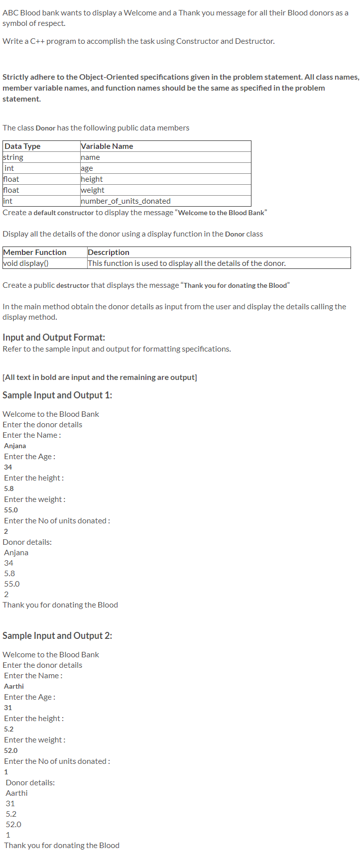 ABC Blood bank wants to display a Welcome and a Thank you message for all their Blood donors as a
symbol of respect.
Write a C++ program to accomplish the task using Constructor and Destructor.
Strictly adhere to the Object-Oriented specifications given in the problem statement. All class names,
member variable names, and function names should be the same as specified in the problem
statement.
The class Donor has the following public data members
Variable Name
name
Data Type
string
int
age
height
weight
number_of_units_donated
float
float
int
Create a default constructor to display the message "Welcome to the Blood Bank"
Display all the details of the donor using a display function in the Donor class
Member Function
void display()
Description
This function is used to display all the details of the donor.
Create a public destructor that displays the message "Thank you for donating the Blood"
In the main method obtain the donor details as input from the user and display the details calling the
display method.
Input and Output Format:
Refer to the sample input and output for formatting specifications.
[All text in bold are input and the remaining are output]
Sample Input and Output 1:
Welcome to the Blood Bank
Enter the donor details
Enter the Name:
Anjana
Enter the Age:
34
Enter the height:
5.8
Enter the weight:
55.0
Enter the No of units donated:
2
Donor details:
Anjana
34
5.8
55.0
2
Thank you for donating the Blood
Sample Input and Output 2:
Welcome to the Blood Bank
Enter the donor details
Enter the Name :
Aarthi
Enter the Age :
31
Enter the height:
5.2
Enter the weight:
52.0
Enter the No of units donated:
1
Donor details:
Aarthi
31
5.2
52.0
Thank you for donating the Blood
