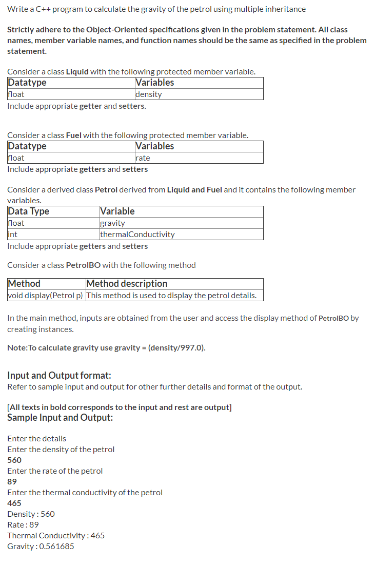 Write a C++ program to calculate the gravity of the petrol using multiple inheritance
Strictly adhere to the Object-Oriented specifications given in the problem statement. All class
names, member variable names, and function names should be the same as specified in the problem
statement.
Consider a class Liquid with the following protected member variable.
Datatype
float
Variables
density
Include appropriate getter and setters.
Consider a class Fuel with the following protected member variable.
Datatype
float
Variables
rate
Include appropriate getters and setters
Consider a derived class Petrol derived from Liquid and Fuel and it contains the following member
variables.
Data Type
float
int
Variable
gravity
thermalConductivity
Include appropriate getters and setters
Consider a class PetrolBO with the following method
Method description
Method
void display(Petrol p) This method is used to display the petrol details.
In the main method, inputs are obtained from the user and access the display method of PetrolBO by
creating instances.
Note:To calculate gravity use gravity = (density/997.0).
Input and Output format:
Refer to sample input and output for other further details and format of the output.
[All texts in bold corresponds to the input and rest are output]
Sample Input and Output:
Enter the details
Enter the density of the petrol
560
Enter the rate of the petrol
89
Enter the thermal conductivity of the petrol
465
Density: 560
Rate:89
Thermal Conductivity:465
Gravity: 0.561685
