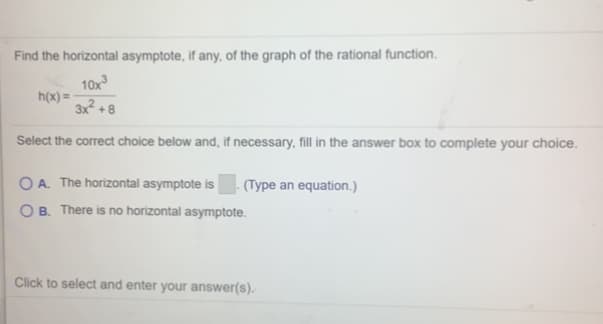 Find the horizontal asymptote, if any, of the graph of the rational function.
10x
h(x) =
3x² + 8
Select the correct choice below and, if necessary, fill in the answer box to complete your choice.
O A. The horizontal asymptote is
O B. There is no horizontal asymptote.
(Type an equation.)
Click to select and enter your answer(s).
