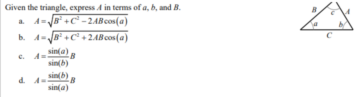 Given the triangle, express A in terms of a, b, and B.
a. A=√B²+C² - 2AB cos(a)
b. A=√√B²+C²+2AB cos(a)
sin(a)
sin(b)
sin(b) B
sin(a)
C.
A =
d. A=-
B
B
a
C
с
b