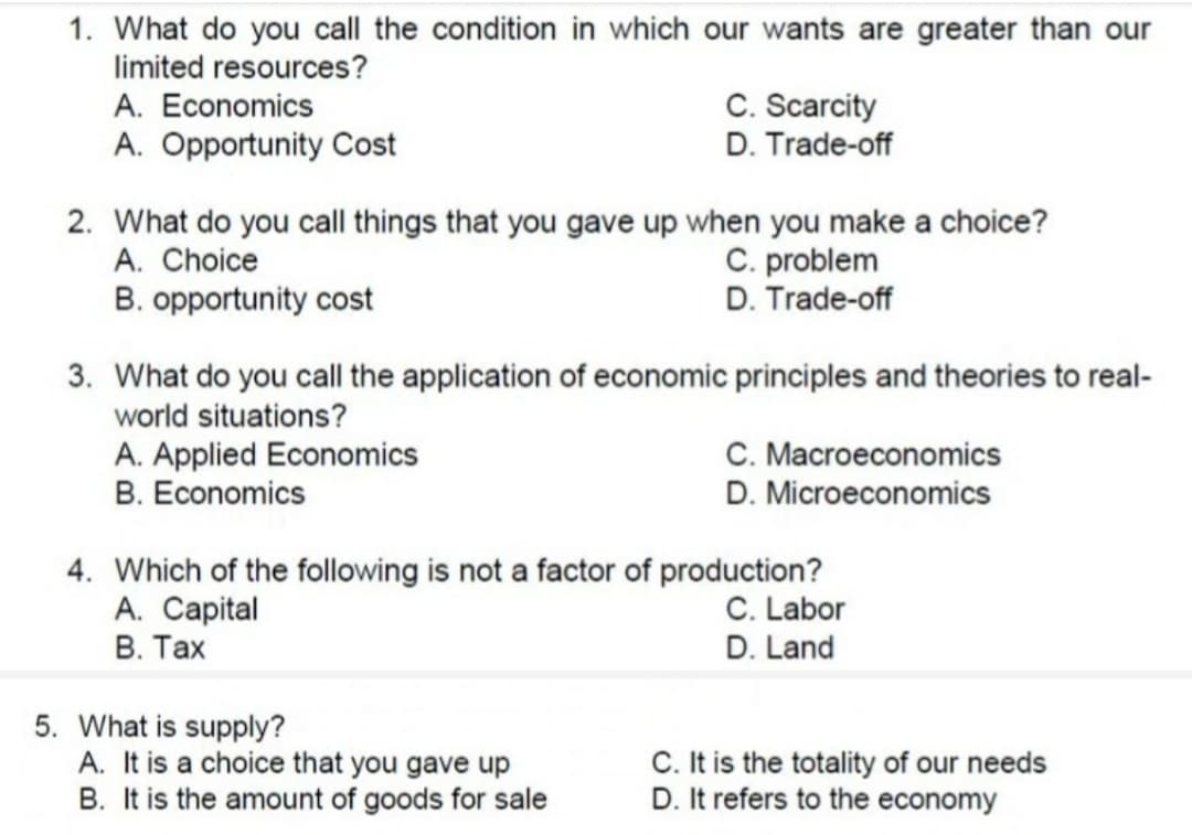 1. What do you call the condition in which our wants are greater than our
limited resources?
C. Scarcity
D. Trade-off
A. Economics
A. Opportunity Cost
2. What do you call things that you gave up when you make a choice?
A. Choice
B. opportunity cost
C. problem
D. Trade-off
3. What do you call the application of economic principles and theories to real-
world situations?
A. Applied Economics
B. Economics
C. Macroeconomics
D. Microeconomics
4. Which of the following is not a factor of production?
A. Capital
В. Тах
C. Labor
D. Land
5. What is supply?
A. It is a choice that you gave up
B. It is the amount of goods for sale
C. It is the totality of our needs
D. It refers to the economy
