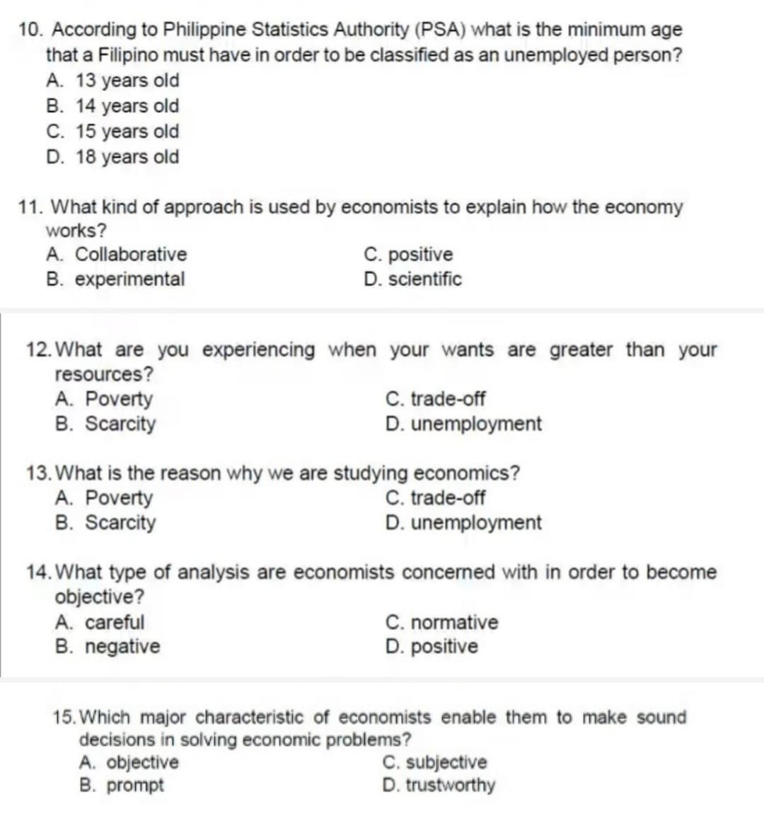 10. According to Philippine Statistics Authority (PSA) what is the minimum age
that a Filipino must have in order to be classified as an unemployed person?
A. 13 years old
B. 14 years old
C. 15 years old
D. 18 years old
11. What kind of approach is used by economists to explain how the economy
works?
A. Collaborative
B. experimental
C. positive
D. scientific
12. What are you experiencing when your wants are greater than your
resources?
A. Poverty
B. Scarcity
C. trade-off
D. unemployment
13. What is the reason why we are studying economics?
A. Poverty
B. Scarcity
C. trade-off
D. unemployment
14. What type of analysis are economists concerned with in order to become
objective?
C. normative
D. positive
A. careful
B. negative
15. Which major characteristic of economists enable them to make sound
decisions in solving economic problems?
A. objective
B. prompt
C. subjective
D. trustworthy
