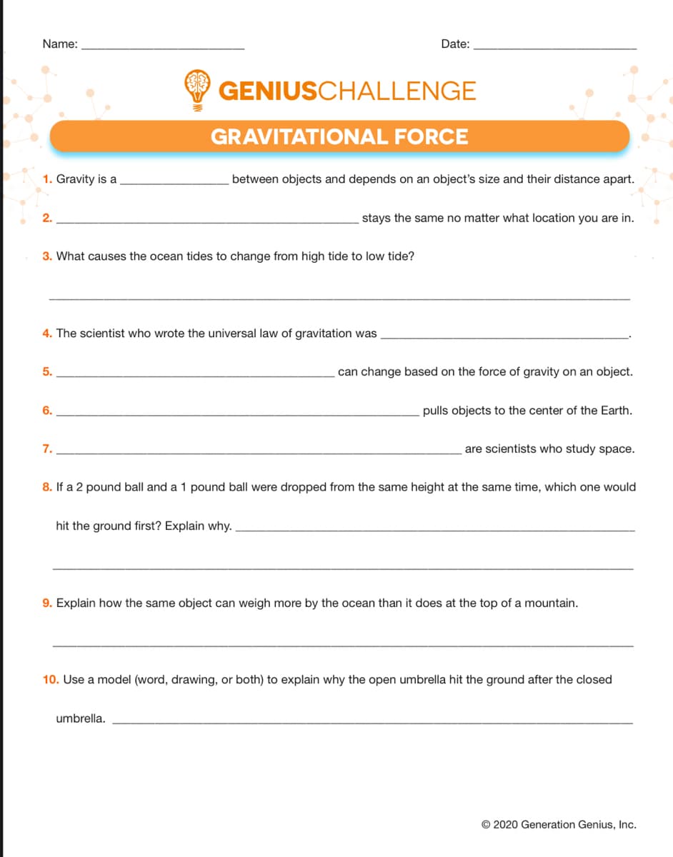 Name:
Date:
GENIUSCHALLENGE
GRAVITATIONAL FORCE
1. Gravity is a
between objects and depends on an object's size and their distance apart.
2.
stays the same no matter what location you are in.
3. What causes the ocean tides to change from high tide to low tide?
4. The scientist who wrote the universal law of gravitation was
5.
can change based on the force of gravity on an object.
6.
pulls objects to the center of the Earth.
7.
are scientists who study space.
8. If a 2 pound ball and a 1 pound ball were dropped from the same height at the same time, which one would
hit the ground first? Explain why.
9. Explain how the same object can weigh more by the ocean than it does at the top of a mountain.
10. Use a model (word, drawing, or both) to explain why the open umbrella hit the ground after the closed
umbrella.
© 2020 Generation Genius, Inc.
