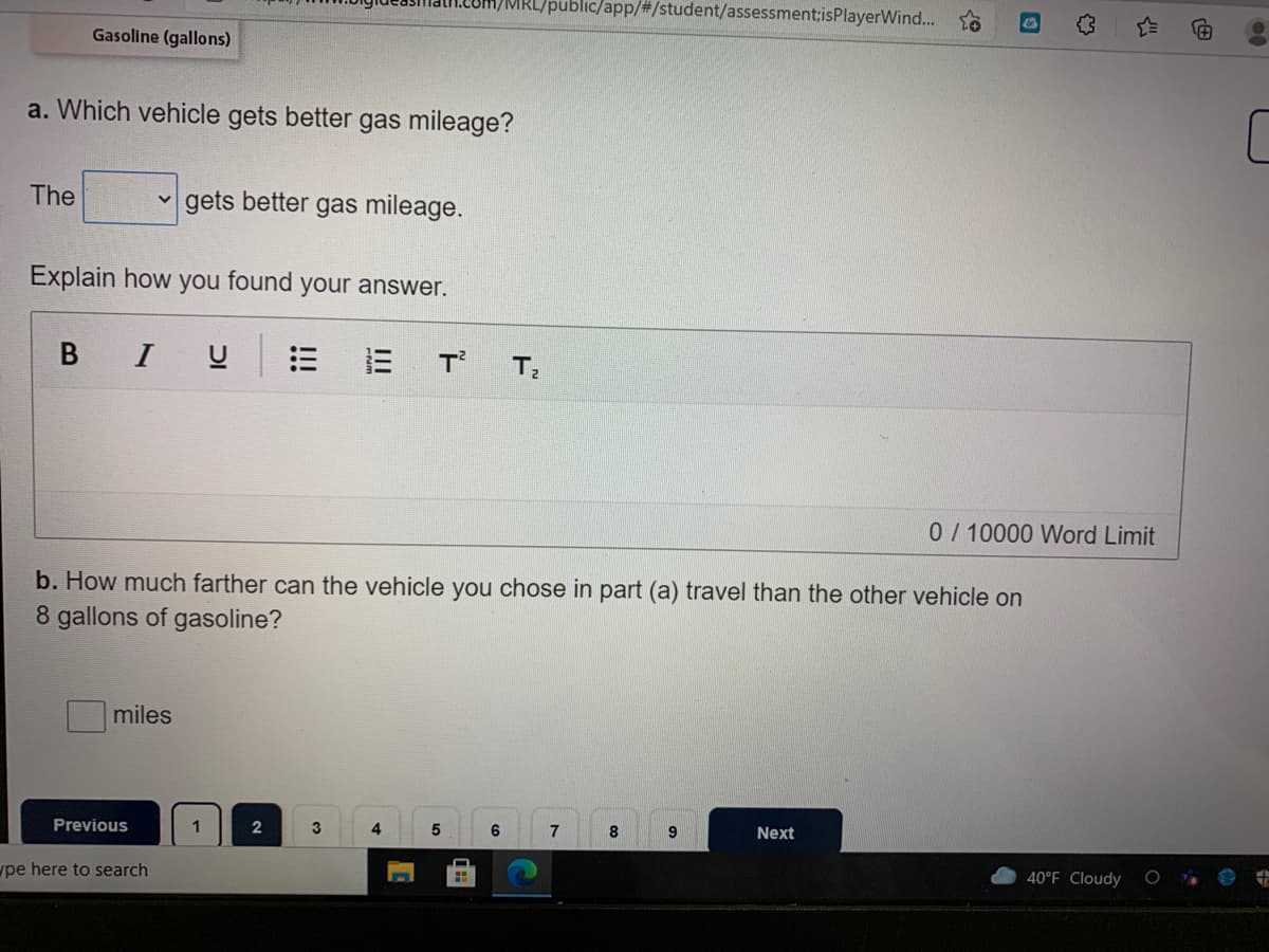 /MRL/public/app/#/student/assessment;isPlayerWind...
Gasoline (gallons)
a. Which vehicle gets better gas mileage?
The
gets better gas mileage.
Explain how you found your answer.
В I
T
T
0/10000 Word Limit
b. How much farther can the vehicle you chose in part (a) travel than the other vehicle on
8 gallons of gasoline?
miles
Previous
2
3
8
9
Next
40°F Cloudy
wpe here to search
