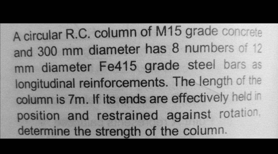 A circular R.C. column of M15 grade concrete
and 300 mm diameter has 8 numbers of 12
mm diameter Fe415 grade steel bars as
longitudinal reinforcements. The length of the
column is 7m. If its ends are effectively held in
position and restrained against rotation,
determine the strength of the column.
